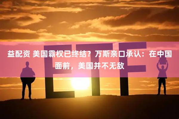 益配资 美国霸权已终结？万斯亲口承认：在中国面前，美国并不无敌