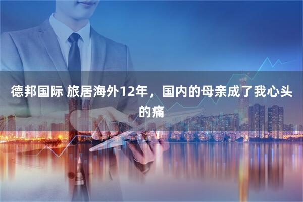 德邦国际 旅居海外12年，国内的母亲成了我心头的痛