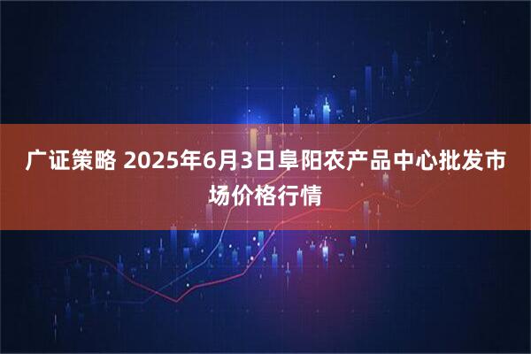 广证策略 2025年6月3日阜阳农产品中心批发市场价格行情