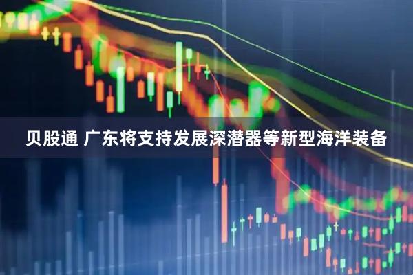 贝股通 广东将支持发展深潜器等新型海洋装备