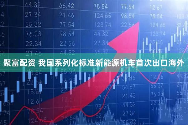 聚富配资 我国系列化标准新能源机车首次出口海外