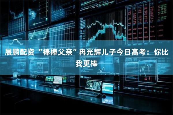 展鹏配资 “棒棒父亲”冉光辉儿子今日高考：你比我更棒