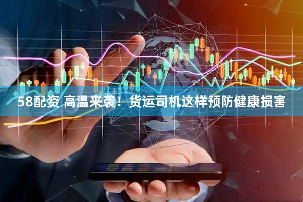 58配资 高温来袭！货运司机这样预防健康损害