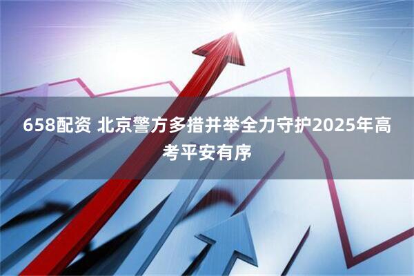 658配资 北京警方多措并举全力守护2025年高考平安有序