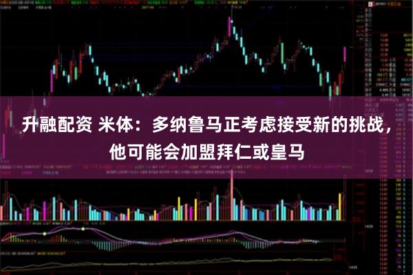 升融配资 米体：多纳鲁马正考虑接受新的挑战，他可能会加盟拜仁或皇马