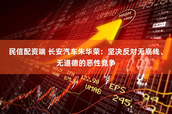 民信配资端 长安汽车朱华荣：坚决反对无底线、无道德的恶性竞争