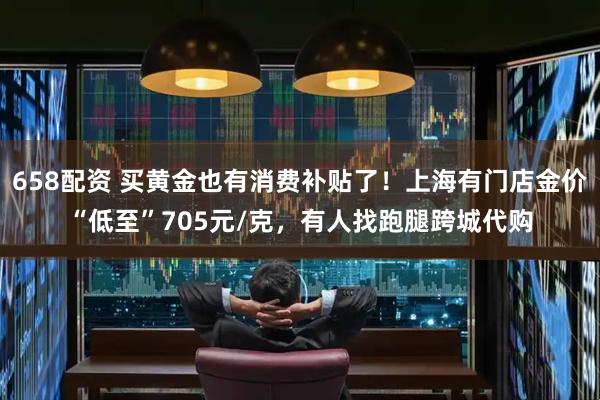 658配资 买黄金也有消费补贴了！上海有门店金价“低至”705元/克，有人找跑腿跨城代购