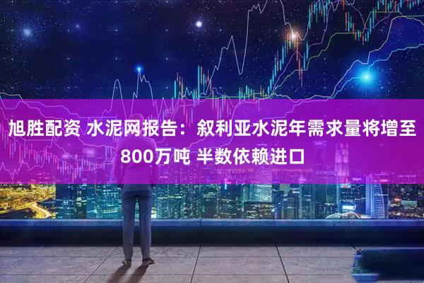 旭胜配资 水泥网报告：叙利亚水泥年需求量将增至800万吨 半数依赖进口