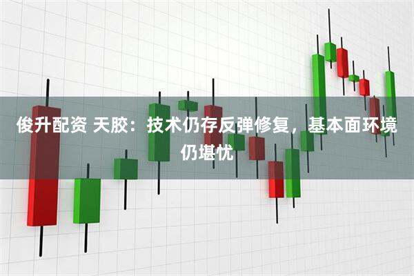俊升配资 天胶：技术仍存反弹修复，基本面环境仍堪忧