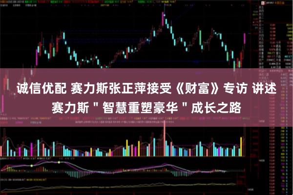 诚信优配 赛力斯张正萍接受《财富》专访 讲述赛力斯＂智慧重塑豪华＂成长之路