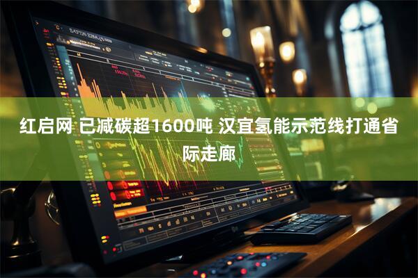 红启网 已减碳超1600吨 汉宜氢能示范线打通省际走廊