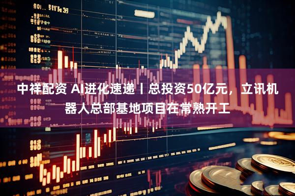中祥配资 AI进化速递丨总投资50亿元，立讯机器人总部基地项目在常熟开工