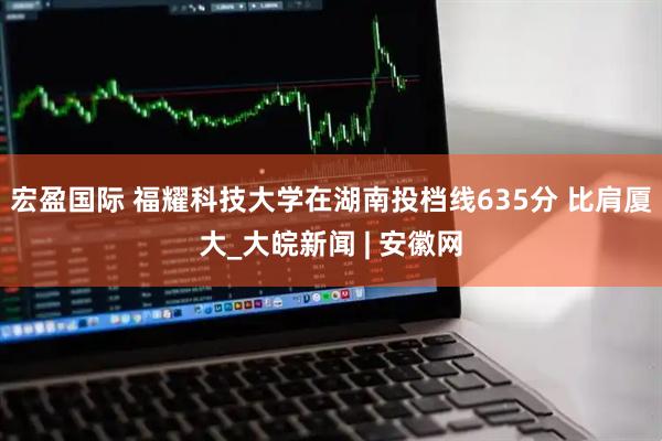宏盈国际 福耀科技大学在湖南投档线635分 比肩厦大_大皖新闻 | 安徽网
