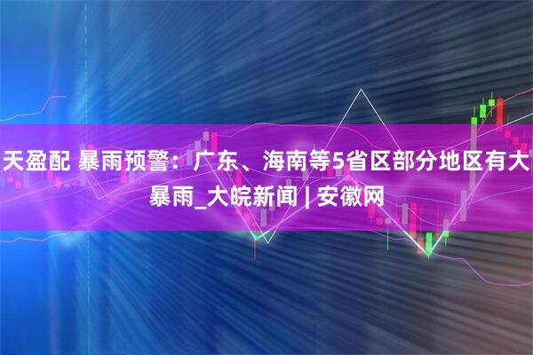 天盈配 暴雨预警：广东、海南等5省区部分地区有大暴雨_大皖新闻 | 安徽网