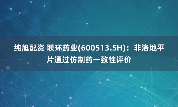 纯旭配资 联环药业(600513.SH)：非洛地平片通过仿制药一致性评价