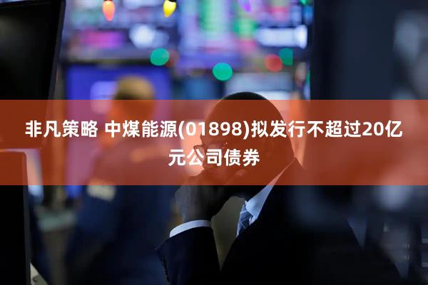 非凡策略 中煤能源(01898)拟发行不超过20亿元公司债券
