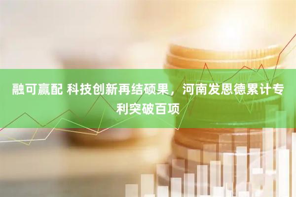 融可赢配 科技创新再结硕果，河南发恩德累计专利突破百项