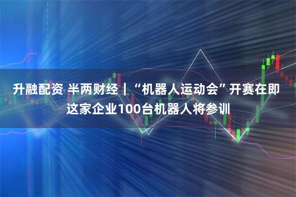 升融配资 半两财经｜“机器人运动会”开赛在即 这家企业100台机器人将参训
