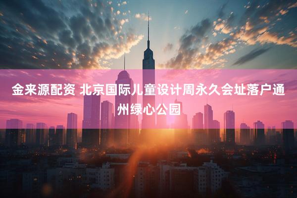 金来源配资 北京国际儿童设计周永久会址落户通州绿心公园