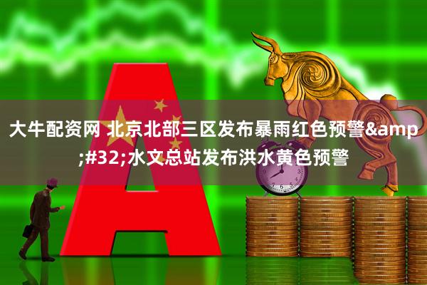 大牛配资网 北京北部三区发布暴雨红色预警&#32;水文总站发布洪水黄色预警