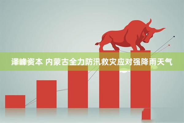 泽峰资本 内蒙古全力防汛救灾应对强降雨天气