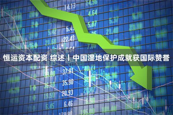 恒运资本配资 综述丨中国湿地保护成就获国际赞誉