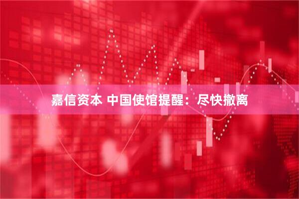 嘉信资本 中国使馆提醒：尽快撤离