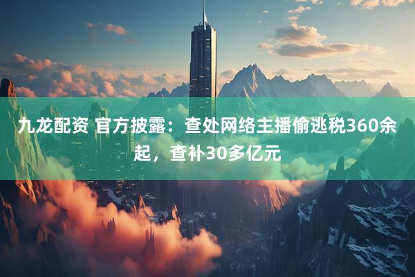 九龙配资 官方披露：查处网络主播偷逃税360余起，查补30多亿元