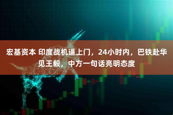 宏基资本 印度战机逼上门，24小时内，巴铁赴华见王毅，中方一句话亮明态度