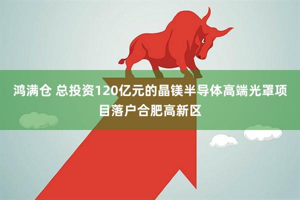 鸿满仓 总投资120亿元的晶镁半导体高端光罩项目落户合肥高新区