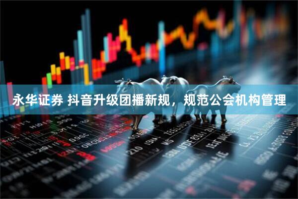 永华证券 抖音升级团播新规，规范公会机构管理