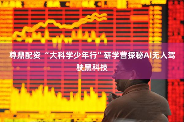 尊鼎配资 “大科学少年行”研学营探秘AI无人驾驶黑科技