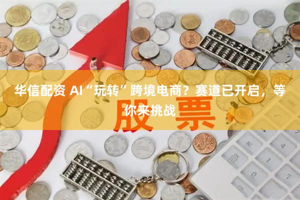 华信配资 AI“玩转”跨境电商？赛道已开启，等你来挑战