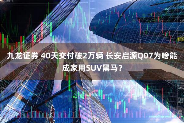 九龙证券 40天交付破2万辆 长安启源Q07为啥能成家用SUV黑马？