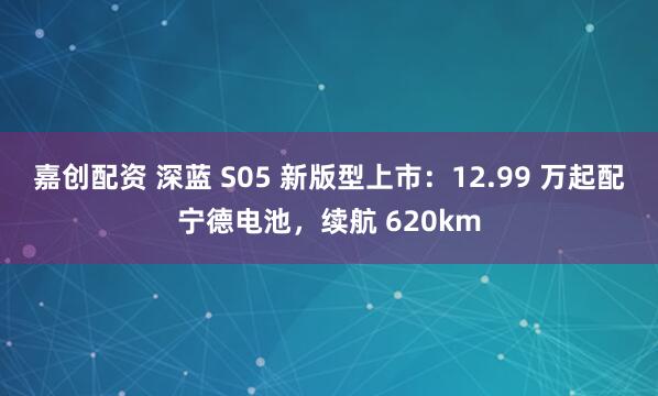 嘉创配资 深蓝 S05 新版型上市：12.99 万起配宁德电池，续航 620km