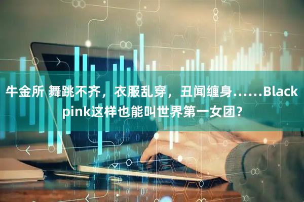 牛金所 舞跳不齐，衣服乱穿，丑闻缠身……Blackpink这样也能叫世界第一女团？
