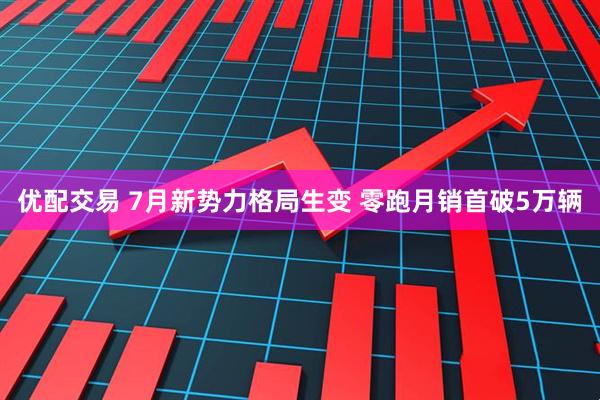 优配交易 7月新势力格局生变 零跑月销首破5万辆