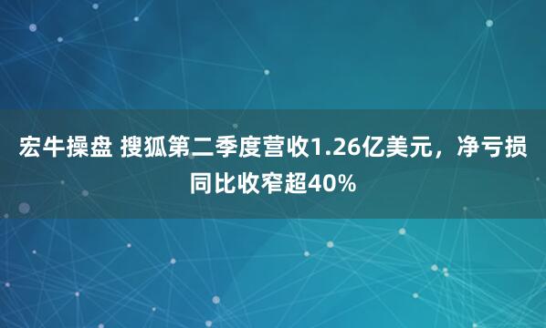 宏牛操盘 搜狐第二季度营收1.26亿美元，净亏损同比收窄超40%