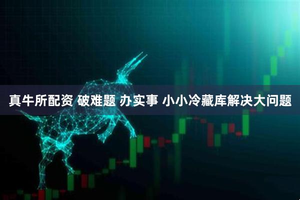 真牛所配资 破难题 办实事 小小冷藏库解决大问题