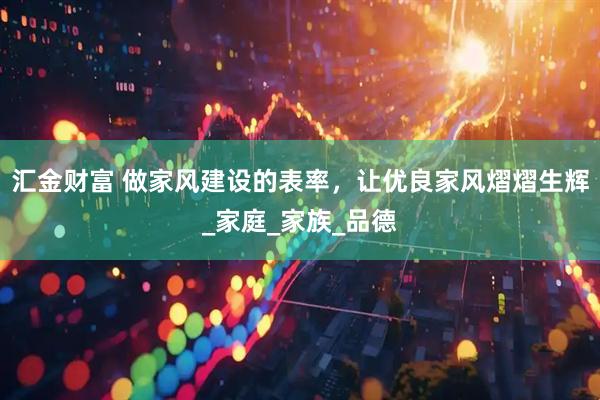 汇金财富 做家风建设的表率，让优良家风熠熠生辉_家庭_家族_品德