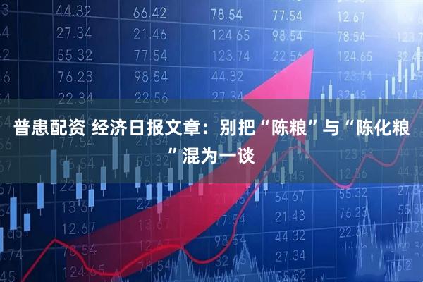 普患配资 经济日报文章：别把“陈粮”与“陈化粮”混为一谈