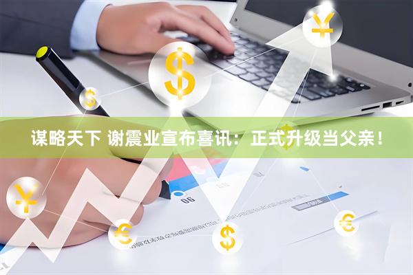 谋略天下 谢震业宣布喜讯：正式升级当父亲！