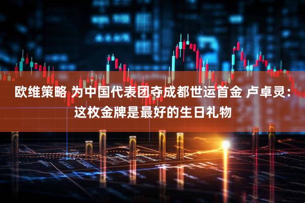 欧维策略 为中国代表团夺成都世运首金 卢卓灵：这枚金牌是最好的生日礼物