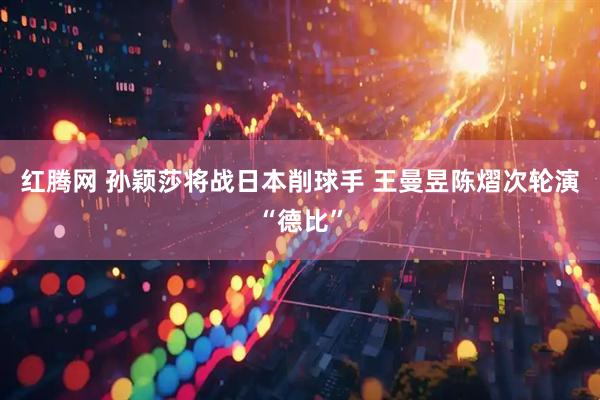 红腾网 孙颖莎将战日本削球手 王曼昱陈熠次轮演“德比”