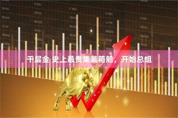 千层金 史上最贵集装箱船，开始总组