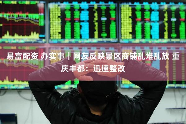 易富配资 办实事｜网友反映景区商铺乱堆乱放 重庆丰都：迅速整改