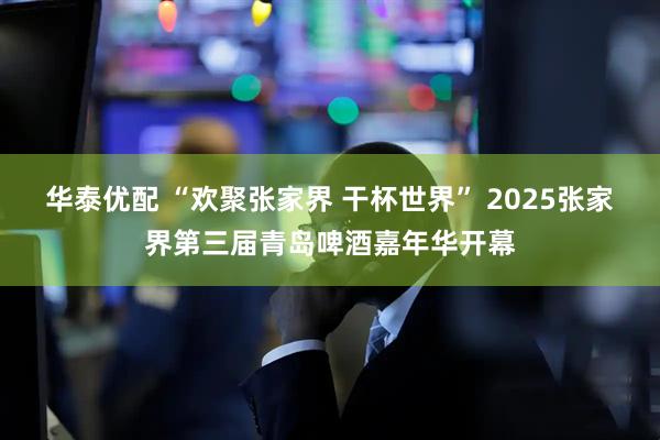 华泰优配 “欢聚张家界 干杯世界” 2025张家界第三届青岛啤酒嘉年华开幕