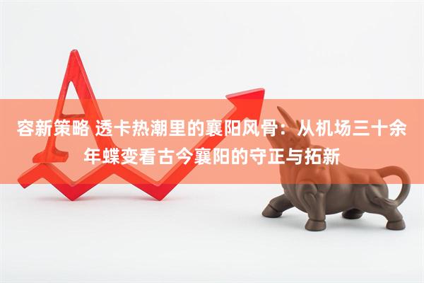 容新策略 透卡热潮里的襄阳风骨：从机场三十余年蝶变看古今襄阳的守正与拓新
