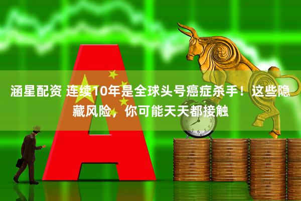涵星配资 连续10年是全球头号癌症杀手！这些隐藏风险，你可能天天都接触