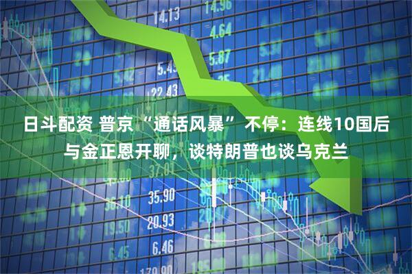 日斗配资 普京 “通话风暴” 不停：连线10国后与金正恩开聊，谈特朗普也谈乌克兰